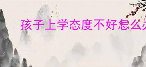孩子上学态度不好怎么办