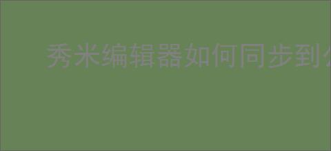 秀米编辑器如何同步到公众号