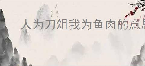 人为刀俎我为鱼肉的意思